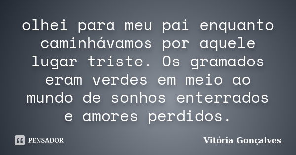 olhei para meu pai enquanto caminhávamos por aquele lugar triste. Os gramados eram verdes em meio ao mundo de sonhos enterrados e amores perdidos.... Frase de Vitória Gonçalves.