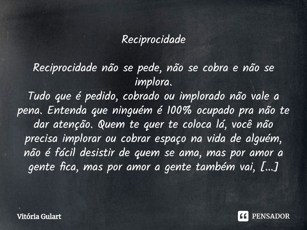 Reciprocidade Reciprocidade não se pede, não se cobra e não se implora. Tudo que é pedido, cobrado ou implorado não vale a pena. Entenda que ninguém é 100% ocup... Frase de Vitória Gulart.