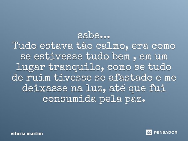 ⁠sabe... Tudo estava tão calmo, era como se estivesse tudo bem , em um lugar tranquilo, como se tudo de ruim tivesse se afastado e me deixasse na luz, até que f... Frase de vitoria martim.