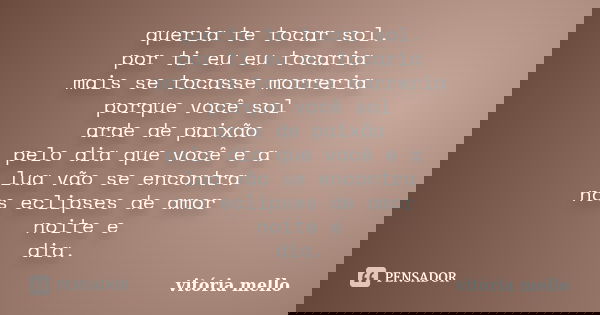 queria te tocar sol. por ti eu eu tocaria mais se tocasse morreria porque você sol arde de paixão pelo dia que você e a lua vão se encontra nos eclipses de amor... Frase de vitoria mello.