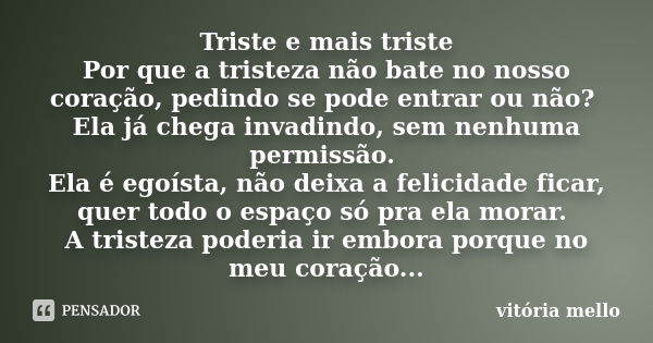 Triste e mais triste Por que a tristeza não bate no nosso coração, pedindo se pode entrar ou não? Ela já chega invadindo, sem nenhuma permissão. Ela é egoísta, ... Frase de vitoria mello.