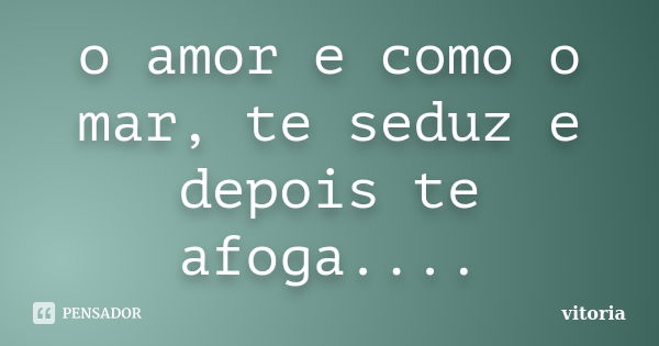 o amor e como o mar, te seduz e depois te afoga....... Frase de vitoria.