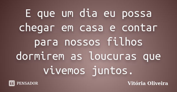 E que um dia eu possa chegar em casa e contar para nossos filhos dormirem as loucuras que vivemos juntos.... Frase de Vitoria Oliveira.