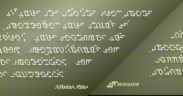 O que te falta ver para perceber que tudo é imóvel, que estamos de passagem, mergulhando em sonhos matérias, em planos surreais.... Frase de Vitória Pina.