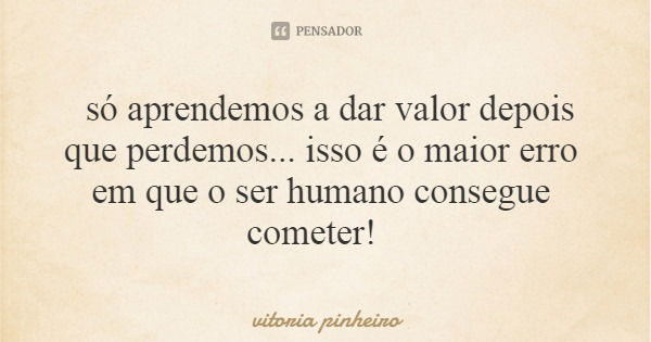 só aprendemos a dar valor depois que perdemos... isso é o maior erro em que o ser humano consegue cometer!... Frase de vitoria pinheiro.