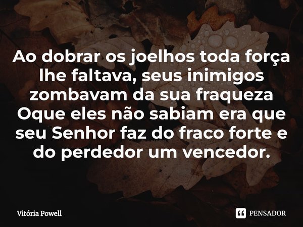 ⁠Ao dobrar os joelhos toda força lhe faltava, seus inimigos zombavam da sua fraqueza
Oque eles não sabiam era que seu Senhor faz do fraco forte e do perdedor um... Frase de Vitória Powell.