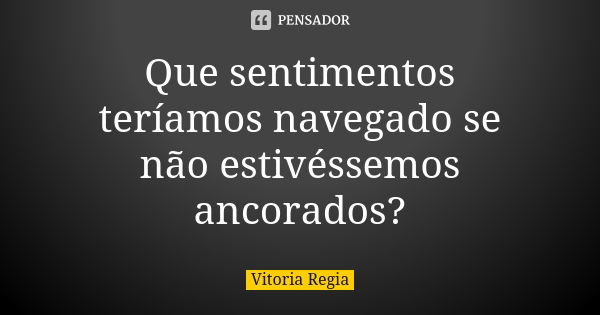 Que sentimentos teríamos navegado se não estivéssemos ancorados?... Frase de Vitória Régia.