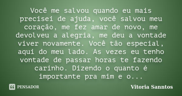 Você me salvou quando eu mais precisei de ajuda, você salvou meu coração, me fez amar de novo, me devolveu a alegria, me deu a vontade viver novamente. Você tão... Frase de Vitoria Sanntos.