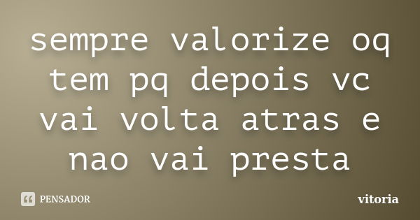 sempre valorize oq tem pq depois vc vai volta atras e nao vai presta... Frase de vitoria.