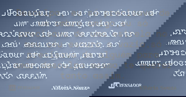Desculpa, eu só precisava de um ombro amigo,eu só precisava de uma estrela no meu céu escuro e vazio,só precisava de alguém para amar,desculpa mesmo te querer t... Frase de Vitória Souza.