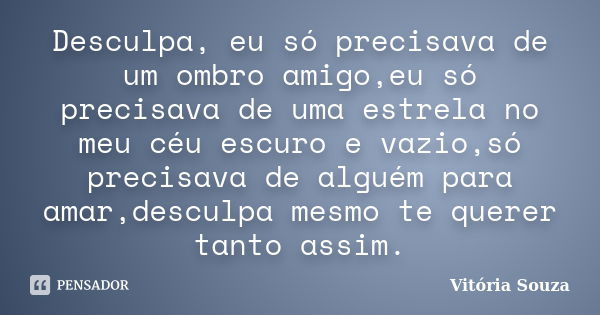 Desculpa, eu só precisava de um ombro amigo,eu só precisava de uma estrela no meu céu escuro e vazio,só precisava de alguém para amar,desculpa mesmo te querer t... Frase de Vitória Souza.