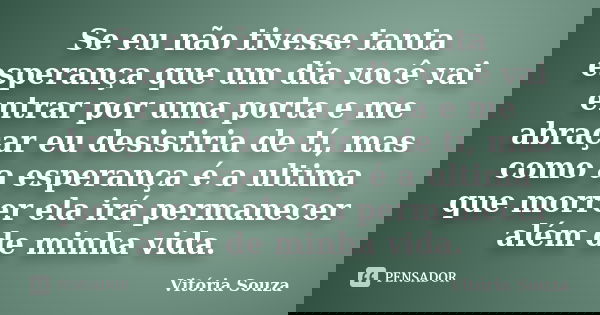 Se eu não tivesse tanta esperança que um dia você vai entrar por uma porta e me abraçar eu desistiria de tí, mas como a esperança é a ultima que morrer ela irá ... Frase de Vitória Souza.