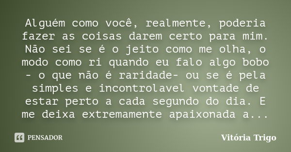 Alguém como você, realmente, poderia fazer as coisas darem certo para mim. Não sei se é o jeito como me olha, o modo como ri quando eu falo algo bobo - o que nã... Frase de Vitória Trigo.