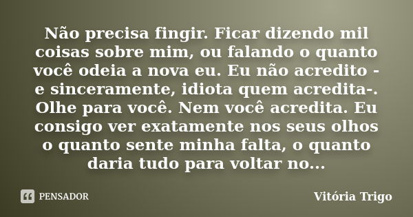 Não precisa fingir. Ficar dizendo mil coisas sobre mim, ou falando o quanto você odeia a nova eu. Eu não acredito - e sinceramente, idiota quem acredita-. Olhe ... Frase de Vitória Trigo.