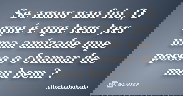 Se amor nao foi, O que è que tem ,ter uma amizade que posso o chamar de meu bem ?... Frase de vitoriaabobada.