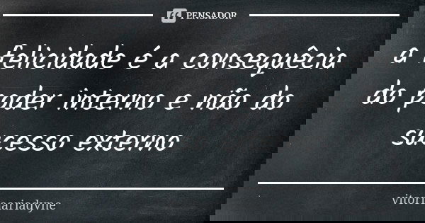 a felicidade é a consequêcia do poder interno e não do sucesso externo... Frase de vitoriaariadyne.