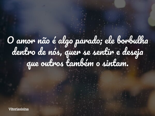 O amor não é algo parado; ele borbulha dentro de nós, quer se sentir e deseja que outros também o sintam.... Frase de vitoriasisina.