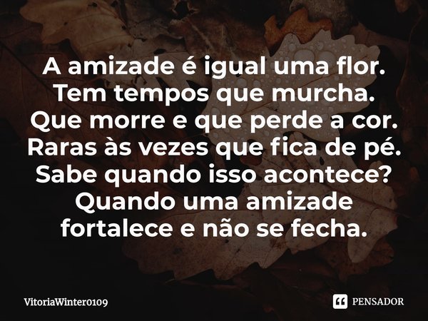 A amizade é igual uma flor.
Tem tempos que murcha.
Que morre e que perde a cor.
Raras às vezes que fica de pé.
Sabe quando isso acontece?
Quando uma amizade for... Frase de VitoriaWinter0109.