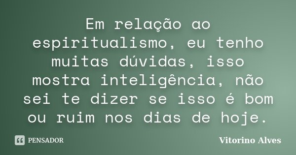 Em relação ao espiritualismo, eu tenho muitas dúvidas, isso mostra inteligência, não sei te dizer se isso é bom ou ruim nos dias de hoje.... Frase de Vitorino Alves.
