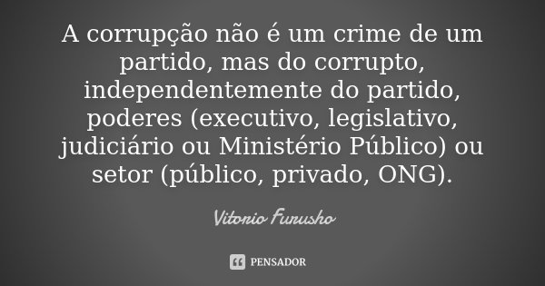 A corrupção não é um crime de um partido, mas do corrupto, independentemente do partido, poderes (executivo, legislativo, judiciário ou Ministério Público) ou s... Frase de Vitorio Furusho.