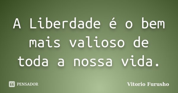 A Liberdade é o bem mais valioso de toda a nossa vida.... Frase de Vitorio Furusho.