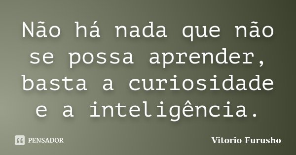 Não há nada que não se possa aprender, basta a curiosidade e a inteligência.... Frase de Vitorio Furusho.