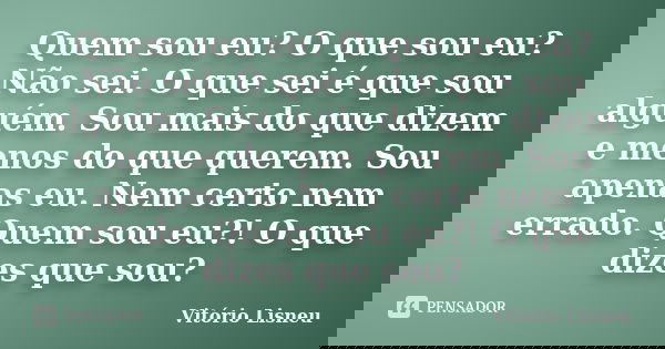 Quem sou eu? O que sou eu? Não sei. O que sei é que sou alguém. Sou mais do que dizem e menos do que querem. Sou apenas eu. Nem certo nem errado. Quem sou eu?! ... Frase de Vitório Lisneu.
