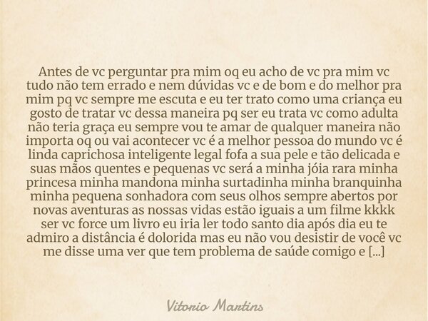 Antes de vc perguntar pra mim oq eu acho de vc pra mim vc tudo não tem errado e nem dúvidas vc e de bom e do melhor pra mim pq vc sempre me escuta e eu ter tra... Frase de Vitorio Martins.