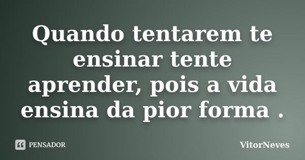 Quando tentarem te ensinar tente aprender, pois a vida ensina da pior forma .... Frase de VitorNeves.