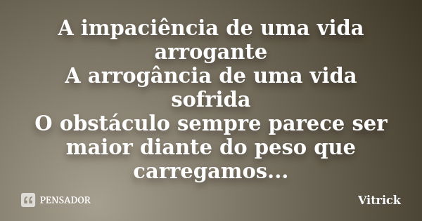 A impaciência de uma vida arrogante A arrogância de uma vida sofrida O obstáculo sempre parece ser maior diante do peso que carregamos...... Frase de Vitrick.