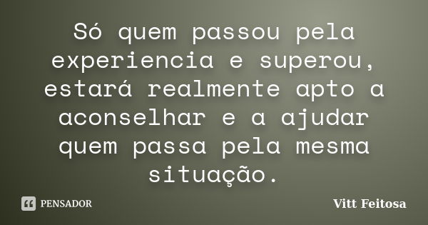 Só quem passou pela experiencia e superou, estará realmente apto a aconselhar e a ajudar quem passa pela mesma situação.... Frase de Vitt Feitosa.