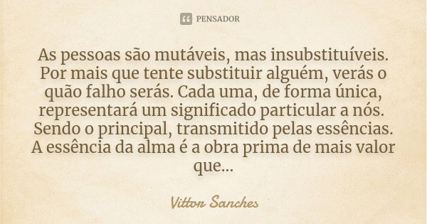 As pessoas são mutáveis, mas insubstituíveis. Por mais que tente substituir alguém, verás o quão falho serás. Cada uma, de forma única, representará um signific... Frase de Vittor Sanches.