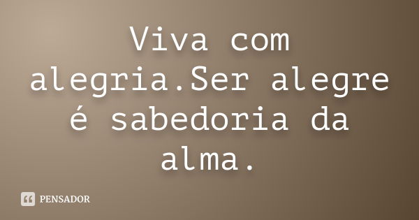 Viva com alegria.Ser alegre é sabedoria da alma.