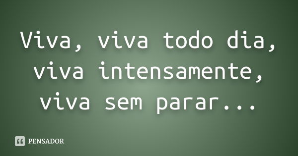 Viva, viva todo dia, viva intensamente, viva sem parar...