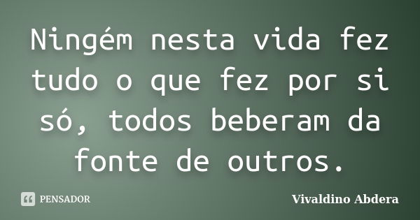 Ningém nesta vida fez tudo o que fez por si só, todos beberam da fonte de outros.... Frase de Vivaldino Abdera.