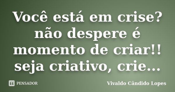 Você está em crise? não despere é momento de criar!! seja criativo, crie...... Frase de Vivaldo Cândido Lopes.