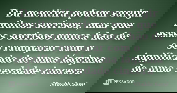 Da mentira podem surgir muitos sorrisos, mas que esses sorrisos nunca hão de se comparar com o significado de uma lágrima de uma verdade cincera... Frase de Vivaldo Sassi.