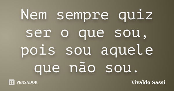 Nem sempre quiz ser o que sou, pois sou aquele que não sou.... Frase de Vivaldo Sassi.