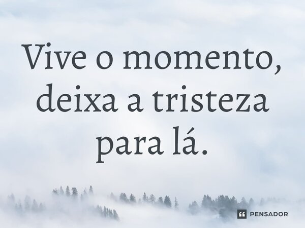 ⁠Vive o momento, deixa a tristeza para lá.