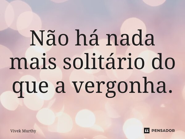 ⁠Não há nada mais solitário do que a vergonha.... Frase de Vivek Murthy.