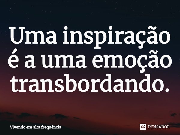 ⁠Uma inspiração é a uma emoção transbordando.... Frase de Vivendo em alta frequência.