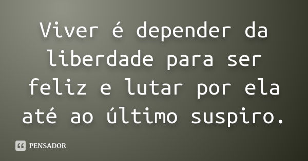 Viver é depender da liberdade para ser feliz e lutar por ela até ao último suspiro.