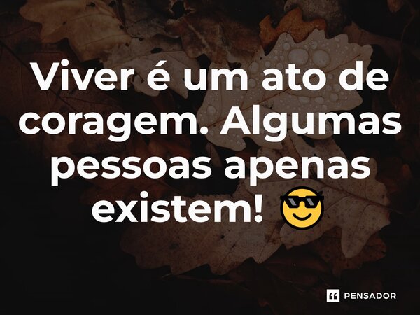 Viver é um ato de coragem. Algumas pessoas apenas existem! 😎