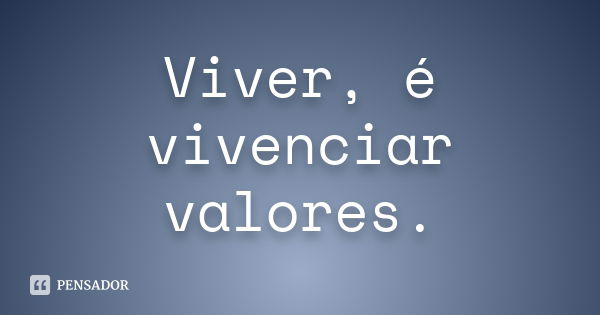 Viver, é vivenciar valores.