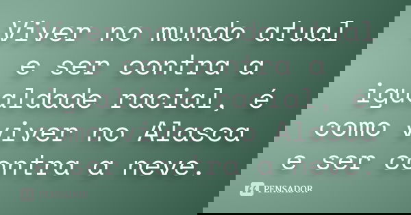 Viver no mundo atual e ser contra a igualdade racial, é como viver no Alasca e ser contra a neve.