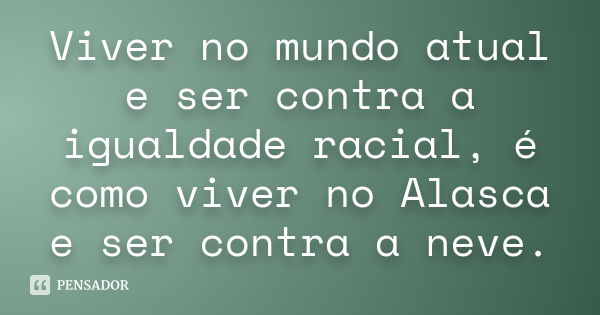 Viver no mundo atual e ser contra a igualdade racial, é como viver no Alasca e ser contra a neve.