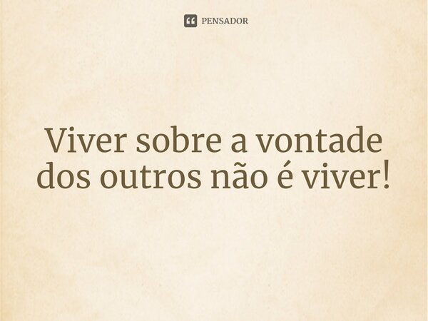 ⁠Viver sobre a vontade dos outros não é viver!