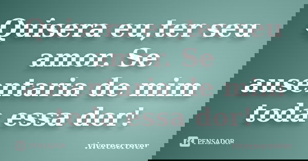 Quisera eu,ter seu amor. Se ausentaria de mim toda essa dor!... Frase de viverescrever.