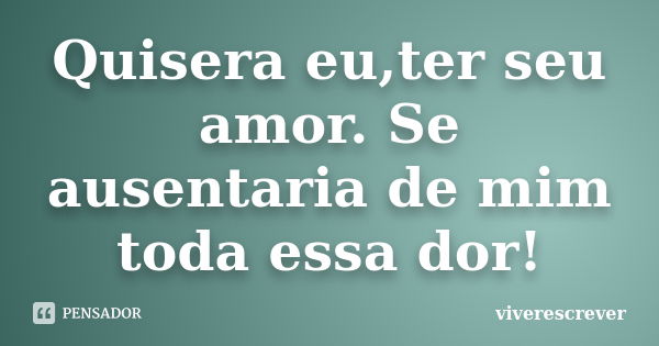 Quisera eu,ter seu amor. Se ausentaria de mim toda essa dor!... Frase de viverescrever.