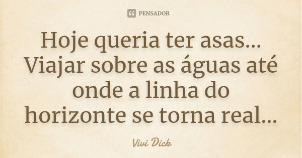 Hoje queria ter asas… Viajar sobre as águas até onde a linha do horizonte se torna real…... Frase de Vivi Dick.